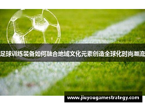足球训练装备如何融合地域文化元素创造全球化时尚潮流
